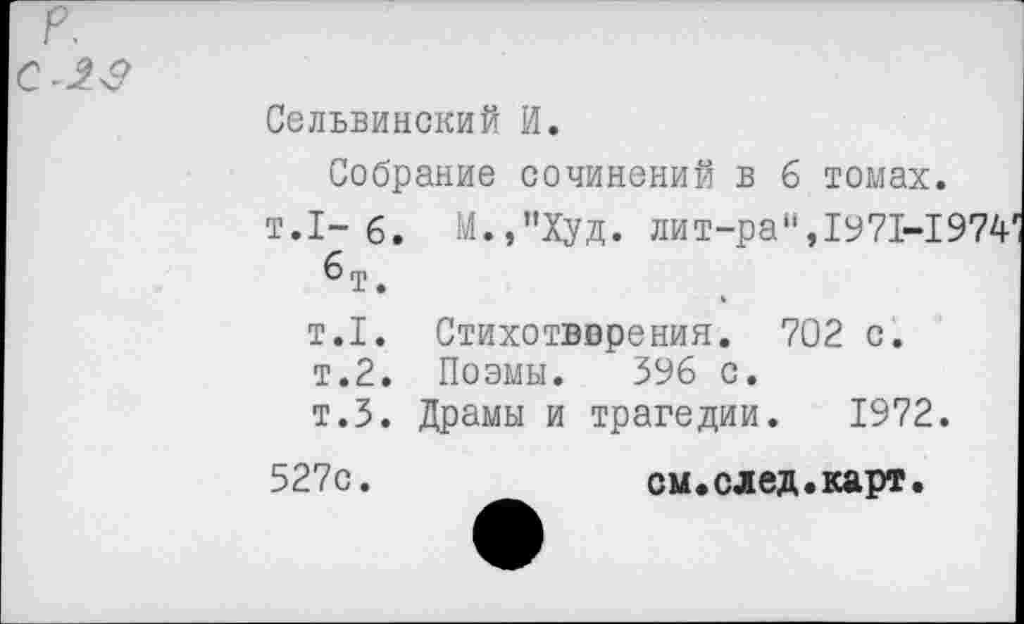 ﻿р.
С -23
Сельвинский И.
Собрание сочинений в 6 томах.
т.1-6. М.,”Худ. лит-ра",1971-1974 6 т.
т.1. Стихотворения. 702 с.
т.2. Поэмы. 396 с.
т.З. Драмы и трагедии. 1972.
527с
см «ел ед. карт